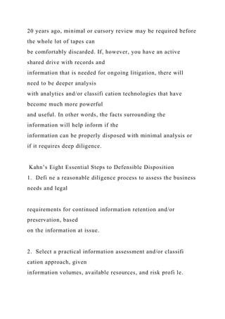 20 years ago, minimal or cursory review may be required before
the whole lot of tapes can
be comfortably discarded. If, however, you have an active
shared drive with records and
information that is needed for ongoing litigation, there will
need to be deeper analysis
with analytics and/or classifi cation technologies that have
become much more powerful
and useful. In other words, the facts surrounding the
information will help inform if the
information can be properly disposed with minimal analysis or
if it requires deep diligence.
Kahn’s Eight Essential Steps to Defensible Disposition
1. Defi ne a reasonable diligence process to assess the business
needs and legal
requirements for continued information retention and/or
preservation, based
on the information at issue.
2. Select a practical information assessment and/or classifi
cation approach, given
information volumes, available resources, and risk profi le.
 