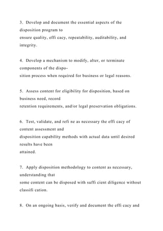 3. Develop and document the essential aspects of the
disposition program to
ensure quality, effi cacy, repeatability, auditability, and
integrity.
4. Develop a mechanism to modify, alter, or terminate
components of the dispo-
sition process when required for business or legal reasons.
5. Assess content for eligibility for disposition, based on
business need, record
retention requirements, and/or legal preservation obligations.
6. Test, validate, and refi ne as necessary the effi cacy of
content assessment and
disposition capability methods with actual data until desired
results have been
attained.
7. Apply disposition methodology to content as necessary,
understanding that
some content can be disposed with suffi cient diligence without
classifi cation.
8. On an ongoing basis, verify and document the effi cacy and
 