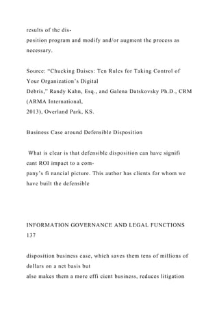 results of the dis-
position program and modify and/or augment the process as
necessary.
Source: “Chucking Daises: Ten Rules for Taking Control of
Your Organization’s Digital
Debris,” Randy Kahn, Esq., and Galena Datskovsky Ph.D., CRM
(ARMA International,
2013), Overland Park, KS.
Business Case around Defensible Disposition
What is clear is that defensible disposition can have signifi
cant ROI impact to a com-
pany’s fi nancial picture. This author has clients for whom we
have built the defensible
INFORMATION GOVERNANCE AND LEGAL FUNCTIONS
137
disposition business case, which saves them tens of millions of
dollars on a net basis but
also makes them a more effi cient business, reduces litigation
 