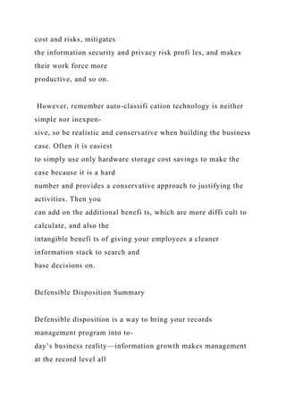 cost and risks, mitigates
the information security and privacy risk profi les, and makes
their work force more
productive, and so on.
However, remember auto-classifi cation technology is neither
simple nor inexpen-
sive, so be realistic and conservative when building the business
case. Often it is easiest
to simply use only hardware storage cost savings to make the
case because it is a hard
number and provides a conservative approach to justifying the
activities. Then you
can add on the additional benefi ts, which are more diffi cult to
calculate, and also the
intangible benefi ts of giving your employees a cleaner
information stack to search and
base decisions on.
Defensible Disposition Summary
Defensible disposition is a way to bring your records
management program into to-
day’s business reality—information growth makes management
at the record level all
 