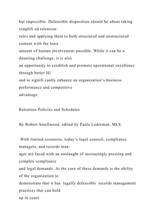 but impossible. Defensible disposition should be about taking
simplifi ed retention
rules and applying them to both structured and unstructured
content with the least
amount of human involvement possible. While it can be a
daunting challenge, it is also
an opportunity to establish and promote operational excellence
through better IG
and to signifi cantly enhance an organization’s business
performance and competitive
advantage.
Retention Policies and Schedules
By Robert Smallwood, edited by Paula Lederman, MLS
With limited resources, today’s legal counsel, compliance
managers, and records man-
ager are faced with an onslaught of increasingly pressing and
complex compliance
and legal demands. At the core of these demands is the ability
of the organization to
demonstrate that it has legally defensible records management
practices that can hold
up in court.
 