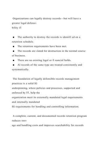 Organizations can legally destroy records—but will have a
greater legal defensi-
bility if:
■ The authority to destroy the records is identifi ed on a
retention schedule.
■ The retention requirements have been met.
■ The records are slated for destruction in the normal course
of business.
■ There are no existing legal or fi nancial holds.
■ Al records of the same type are treated consistently and
systematically.
The foundation of legally defensible records management
practices is a solid IG
underpinning, where policies and processes, supported and
enforced by IT, help the
organization meet its externally mandated legal requirements
and internally mandated
IG requirements for handling and controlling information.
A complete, current, and documented records retention program
reduces stor-
age and handling costs and improves searchability for records
 
