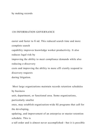by making records
138 INFORMATION GOVERNANCE
easier and faster to fi nd. This reduced search time and more
complete search
capability improves knowledge worker productivity. It also
reduces legal risk by
improving the ability to meet compliance demands while also
reducing e-discovery
costs and improving the ability to more effi ciently respond to
discovery requests
during litigation.
Most large organizations maintain records retention schedules
by business
unit, department, or functional area. Some organizations,
particularly smaller
ones, may establish organization-wide IG programs that call for
the developing,
updating, and improvement of an enterprise or master retention
schedule. This is
a tall order and is almost never accomplished—but it is possible
 