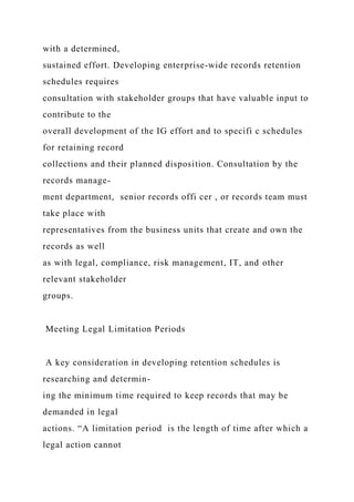 with a determined,
sustained effort. Developing enterprise-wide records retention
schedules requires
consultation with stakeholder groups that have valuable input to
contribute to the
overall development of the IG effort and to specifi c schedules
for retaining record
collections and their planned disposition. Consultation by the
records manage-
ment department, senior records offi cer , or records team must
take place with
representatives from the business units that create and own the
records as well
as with legal, compliance, risk management, IT, and other
relevant stakeholder
groups.
Meeting Legal Limitation Periods
A key consideration in developing retention schedules is
researching and determin-
ing the minimum time required to keep records that may be
demanded in legal
actions. “A limitation period is the length of time after which a
legal action cannot
 