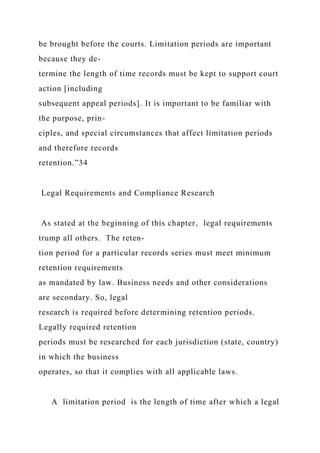 be brought before the courts. Limitation periods are important
because they de-
termine the length of time records must be kept to support court
action [including
subsequent appeal periods]. It is important to be familiar with
the purpose, prin-
ciples, and special circumstances that affect limitation periods
and therefore records
retention.”34
Legal Requirements and Compliance Research
As stated at the beginning of this chapter, legal requirements
trump all others. The reten-
tion period for a particular records series must meet minimum
retention requirements
as mandated by law. Business needs and other considerations
are secondary. So, legal
research is required before determining retention periods.
Legally required retention
periods must be researched for each jurisdiction (state, country)
in which the business
operates, so that it complies with all applicable laws.
A limitation period is the length of time after which a legal
 