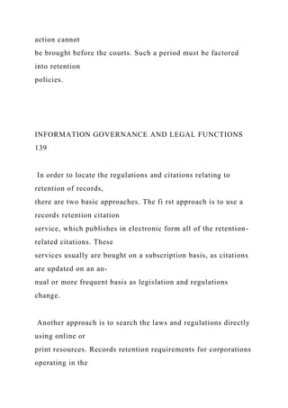 action cannot
be brought before the courts. Such a period must be factored
into retention
policies.
INFORMATION GOVERNANCE AND LEGAL FUNCTIONS
139
In order to locate the regulations and citations relating to
retention of records,
there are two basic approaches. The fi rst approach is to use a
records retention citation
service, which publishes in electronic form all of the retention-
related citations. These
services usually are bought on a subscription basis, as citations
are updated on an an-
nual or more frequent basis as legislation and regulations
change.
Another approach is to search the laws and regulations directly
using online or
print resources. Records retention requirements for corporations
operating in the
 