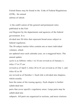 United States may be found in the Code of Federal Regulations
(CFR), the annual
edition of which:
is the codifi cation of the general and permanent rules
published in the Fed-
eral Register by the departments and agencies of the federal
government. It is
divided into 50 titles that represent broad areas subject to
federal regulation.
The 50 subject matter titles contain one or more individual
volumes, which
are updated once each calendar year, on a staggered basis. The
annual update
cycle is as follows: titles 1 to 16 are revised as of January 1;
titles 17 to 27 are
revised as of April 1; titles 28 to 41 are revised as of July 1, and
titles 42 to 50
are revised as of October 1. Each title is divided into chapters,
which usually
bear the name of the issuing agency. Each chapter is further
subdivided into
parts that cover specifi c regulatory areas. Large parts may be
subdivided into
subparts. All parts are organized in sections, and most citations
 