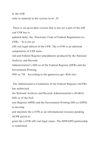 to the CFR
refer to material at the section level. 35
There is an up-to-date version that is not yet a part of the offi
cial CFR but is
updated daily, the Electronic Code of Federal Regulations (e-
CFR) . “It is not an
offi cial legal edition of the CFR. The e-CFR is an editorial
compilation of CFR mate-
rial and Federal Register amendments produced by the National
Archives and Records
Administration’s Offi ce of the Federal Register (OFR) and the
Government Printing
Offi ce.”36 According to the gpoaccess.gov Web site:
The Administrative Committee of the Federal Register (ACFR)
has authorized
the National Archives and Records Administration’s (NARA)
Offi ce of the Fed-
eral Register (OFR) and the Government Printing Offi ce (GPO)
to develop
and maintain the e-CFR as an informational resource pending
ACFR action to
grant the e-CFR offi cial legal status. The OFR/GPO partnership
is committed
 
