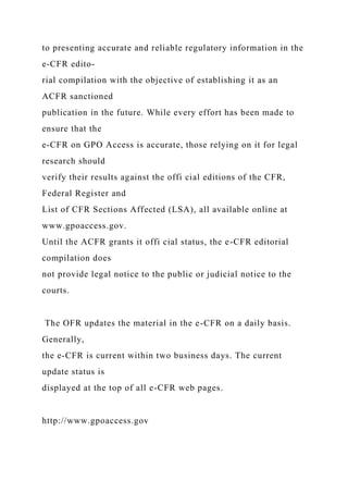 to presenting accurate and reliable regulatory information in the
e-CFR edito-
rial compilation with the objective of establishing it as an
ACFR sanctioned
publication in the future. While every effort has been made to
ensure that the
e-CFR on GPO Access is accurate, those relying on it for legal
research should
verify their results against the offi cial editions of the CFR,
Federal Register and
List of CFR Sections Affected (LSA), all available online at
www.gpoaccess.gov.
Until the ACFR grants it offi cial status, the e-CFR editorial
compilation does
not provide legal notice to the public or judicial notice to the
courts.
The OFR updates the material in the e-CFR on a daily basis.
Generally,
the e-CFR is current within two business days. The current
update status is
displayed at the top of all e-CFR web pages.
http://www.gpoaccess.gov
 
