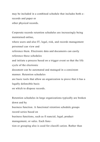 may be included in a combined schedule that includes both e-
records and paper or
other physical records.
Corporate records retention schedules are increasingly being
maintained online,
where users and also IT, legal, risk, and records management
personnel can view and
reference them. Electronic data and documents can easily
reference these schedules
and initiate a process based on a trigger event so that the life
cycle of the electronic
document can be automated and managed in a consistent
manner. Retention schedules
are basic tools that allow an organization to prove that it has a
legally defensible basis
on which to dispose records.
Retention schedules in large organizations typically are broken
down and by
business function. A functional retention schedule groups
record series based on
business functions, such as fi nancial, legal, product
management, or sales. Each func-
tion or grouping also is used for classifi cation. Rather than
 