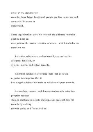 detail every sequence of
records, these larger functional groups are less numerous and
are easier for users to
understand.
Some organizations are able to reach the ultimate retention
goal: to keep an
enterprise-wide master retention schedule, which includes the
retention and
Retention schedules are developed by records series,
category, function, or
system—not for individual records.
Retention schedules are basic tools that allow an
organization to prove that it
has a legally defensible basis on which to dispose records.
A complete, current, and documented records retention
program reduces
storage and handling costs and improves searchability for
records by making
records easier and faster to fi nd.
 