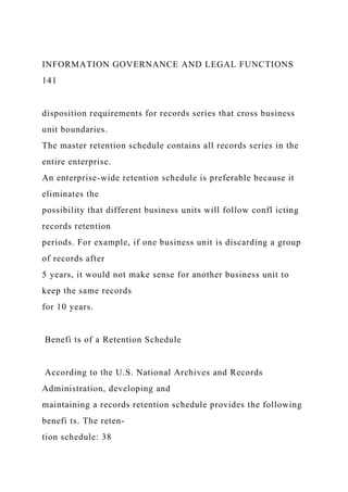 INFORMATION GOVERNANCE AND LEGAL FUNCTIONS
141
disposition requirements for records series that cross business
unit boundaries.
The master retention schedule contains all records series in the
entire enterprise.
An enterprise-wide retention schedule is preferable because it
eliminates the
possibility that different business units will follow confl icting
records retention
periods. For example, if one business unit is discarding a group
of records after
5 years, it would not make sense for another business unit to
keep the same records
for 10 years.
Benefi ts of a Retention Schedule
According to the U.S. National Archives and Records
Administration, developing and
maintaining a records retention schedule provides the following
benefi ts. The reten-
tion schedule: 38
 