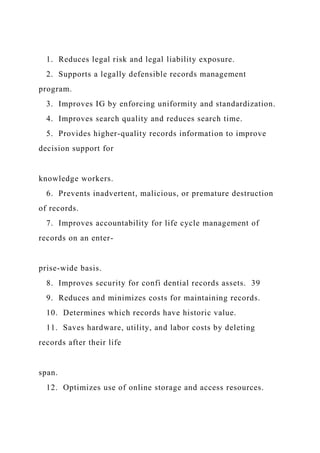 1. Reduces legal risk and legal liability exposure.
2. Supports a legally defensible records management
program.
3. Improves IG by enforcing uniformity and standardization.
4. Improves search quality and reduces search time.
5. Provides higher-quality records information to improve
decision support for
knowledge workers.
6. Prevents inadvertent, malicious, or premature destruction
of records.
7. Improves accountability for life cycle management of
records on an enter-
prise-wide basis.
8. Improves security for confi dential records assets. 39
9. Reduces and minimizes costs for maintaining records.
10. Determines which records have historic value.
11. Saves hardware, utility, and labor costs by deleting
records after their life
span.
12. Optimizes use of online storage and access resources.
 