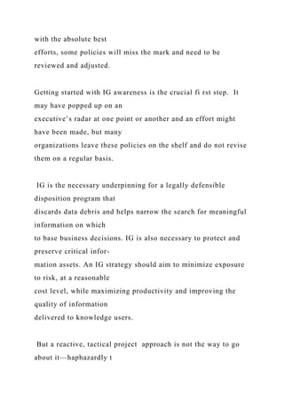 with the absolute best
efforts, some policies will miss the mark and need to be
reviewed and adjusted.
Getting started with IG awareness is the crucial fi rst step. It
may have popped up on an
executive’s radar at one point or another and an effort might
have been made, but many
organizations leave these policies on the shelf and do not revise
them on a regular basis.
IG is the necessary underpinning for a legally defensible
disposition program that
discards data debris and helps narrow the search for meaningful
information on which
to base business decisions. IG is also necessary to protect and
preserve critical infor-
mation assets. An IG strategy should aim to minimize exposure
to risk, at a reasonable
cost level, while maximizing productivity and improving the
quality of information
delivered to knowledge users.
But a reactive, tactical project approach is not the way to go
about it—haphazardly t
 