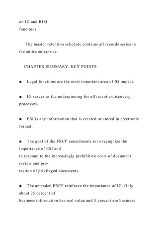 on IG and RIM
functions.
The master retention schedule contains all records series in
the entire enterprise.
CHAPTER SUMMARY: KEY POINTS
■ Legal functions are the most important area of IG impact.
■ IG serves as the underpinning for effi cient e-discovery
processes.
■ ESI is any information that is created or stored in electronic
format.
■ The goal of the FRCP amendments is to recognize the
importance of ESI and
to respond to the increasingly prohibitive costs of document
review and pro-
tection of privileged documents.
■ The amended FRCP reinforce the importance of IG. Only
about 25 percent of
business information has real value and 5 percent are business
 