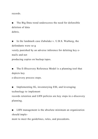 records.
■ The Big Data trend underscores the need for defensible
deletion of data
debris.
■ In the landmark case Zubulake v. U.B.S. Warburg, the
defendants were se-g
verely punished by an adverse inference for deleting key e-
mails and not
producing copies on backup tapes.
■ The E-Discovery Reference Model is a planning tool that
depicts key
e-discovery process steps.
■ Implementing IG, inventorying ESI, and leveraging
technology to implement
records retention and LHN policies are key steps in e-discovery
planning.
■ LHN management is the absolute minimum an organization
should imple-
ment to meet the guidelines, rules, and precedents.
 
