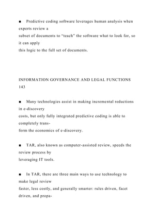 ■ Predictive coding software leverages human analysis when
experts review a
subset of documents to “teach” the software what to look for, so
it can apply
this logic to the full set of documents.
INFORMATION GOVERNANCE AND LEGAL FUNCTIONS
143
■ Many technologies assist in making incremental reductions
in e-discovery
costs, but only fully integrated predictive coding is able to
completely trans-
form the economics of e-discovery.
■ TAR, also known as computer-assisted review, speeds the
review process by
leveraging IT tools.
■ In TAR, there are three main ways to use technology to
make legal review
faster, less costly, and generally smarter: rules driven, facet
driven, and propa-
 