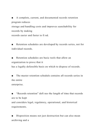 ■ A complete, current, and documented records retention
program reduces
storage and handling costs and improves searchability for
records by making
records easier and faster to fi nd.
■ Retention schedules are developed by records series, not for
individual records.
■ Retention schedules are basic tools that allow an
organization to prove that it
has a legally defensible basis on which to dispose of records.
■ The master retention schedule contains all records series in
the entire
enterprise.
■ “Records retention” defi nes the length of time that records
are to be kept
and considers legal, regulatory, operational, and historical
requirements.
■ Disposition means not just destruction but can also mean
archiving and a
 