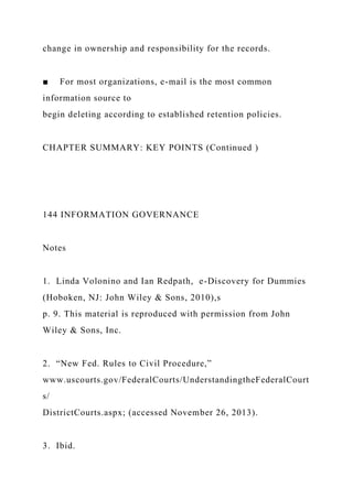 change in ownership and responsibility for the records.
■ For most organizations, e-mail is the most common
information source to
begin deleting according to established retention policies.
CHAPTER SUMMARY: KEY POINTS (Continued )
144 INFORMATION GOVERNANCE
Notes
1. Linda Volonino and Ian Redpath, e-Discovery for Dummies
(Hoboken, NJ: John Wiley & Sons, 2010),s
p. 9. This material is reproduced with permission from John
Wiley & Sons, Inc.
2. “New Fed. Rules to Civil Procedure,”
www.uscourts.gov/FederalCourts/UnderstandingtheFederalCourt
s/
DistrictCourts.aspx; (accessed November 26, 2013).
3. Ibid.
 