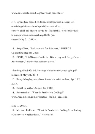www.casebriefs.com/blog/law/civil-procedure/
civil-procedure-keyed-to-friedenthal/pretrial-devices-of-
obtaining-information-depositions-and-dis-
covery-civil-procedure-keyed-to-friedenthal-civil-procedure-
law/zubulake-v-ubs-warburg-llc/2/ (ac-
cessed May 21, 2013).
14. Amy Girst, “E-discovery for Lawyers,” IMERGE
Consulting Report, 2008.
15. ECM2, “15-Minute Guide to eDiscovery and Early Case
Assessment,” www.emc.com/collateral/
15-min-guide/h9781-15-min-guide-ediscovery-eca-gde.pdf
(accessed May 21, 2013
16. Barry Murphy, telephone interview with author, April 12,
2013.
17. Email to author August 16, 2012.
18. Recommind, “What Is Predictive Coding?”
www.recommind.com/predictive-coding (accessed
May 7, 2013).
19. Michael LoPresti, “What Is Predictive Coding?: Including
eDiscovery Applications,” KMWorld,
 