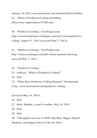 January 14, 2013, www.kmworld.com/Articles/Editorial/What-
Is-…/What-is-Predictive-Coding-Including-
eDiscovery-Applications-87108.aspx
20. “Predictive Coding,” TechTarget.com,
http://searchcompliance.techtarget.com/defi nition/predictive-
coding, August 31, 2012 (accessed May 7, 2013).
21. “Machine Learning,” TechTarget.com
http://whatis.techtarget.com/defi nition/machine-learning,
accessed May 7, 2013.
22. “Predictive Coding.”
23. LoPresti, “What Is Predictive Coding?”
24. Ibid.
25. “What Does Predictive Coding Require?” Recommind
Corp., www.recommind.com/predictive-coding
(accessed May 24, 2013).
26. Ibid.
27. Barry Murphy, e-mail to author, May 10, 2013.
28. Ibid.
29. Ibid.
30. “The digital universe in 2020: Big Data, Bigger Digital
Shadows, and Biggest Grow in the Far East,”
 