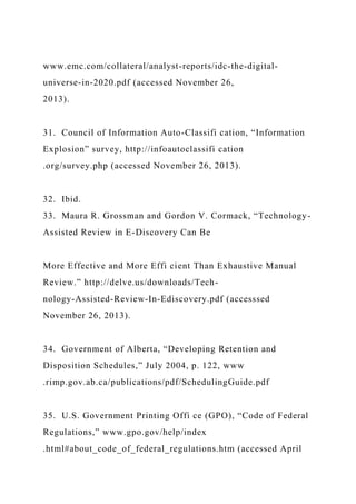 www.emc.com/collateral/analyst-reports/idc-the-digital-
universe-in-2020.pdf (accessed November 26,
2013).
31. Council of Information Auto-Classifi cation, “Information
Explosion” survey, http://infoautoclassifi cation
.org/survey.php (accessed November 26, 2013).
32. Ibid.
33. Maura R. Grossman and Gordon V. Cormack, “Technology-
Assisted Review in E-Discovery Can Be
More Effective and More Effi cient Than Exhaustive Manual
Review.” http://delve.us/downloads/Tech-
nology-Assisted-Review-In-Ediscovery.pdf (accesssed
November 26, 2013).
34. Government of Alberta, “Developing Retention and
Disposition Schedules,” July 2004, p. 122, www
.rimp.gov.ab.ca/publications/pdf/SchedulingGuide.pdf
35. U.S. Government Printing Offi ce (GPO), “Code of Federal
Regulations,” www.gpo.gov/help/index
.html#about_code_of_federal_regulations.htm (accessed April
 