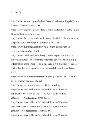 22, 2012).
http://www.uscourts.gov/FederalCourts/UnderstandingtheFedera
lCourts/DistrictCourts.aspx
http://www.uscourts.gov/FederalCourts/UnderstandingtheFedera
lCourts/DistrictCourts.aspx
http://www.forbes.com/sites/ciocentral/2012/07/17/defensible-
disposal-you-cant-keep-all-your-data-forever/
http://www.dummies.com/how-to/content/ediscovery-for-
dummies-cheat-sheet.html
http://www.casebriefs.com/blog/law/civil-procedure/civil-
procedure-keyed-to-friedenthal/pretrial-devices-of-obtaining-
information-depositions-and-discovery-civil-procedure-keyed-
to-friedenthal-civil-procedure-law/zubulake-v-ubs-warburg-
llc/2/
http://www.emc.com/collateral/15-min-guide/h9781-15-min-
guide-ediscovery-eca-gde.pdf
http://www.recommind.com/predictive-coding
http://www.kmworld.com/Articles/Editorial/What-Is-
%E2%80%A6/What-is-Predictive-Coding-Including-
eDiscovery-Applications-87108.aspx
http://www.kmworld.com/Articles/Editorial/What-Is-
%E2%80%A6/What-is-Predictive-Coding-Including-
eDiscovery-Applications-87108.aspx
http://www.kmworld.com/Articles/Editorial/What-Is-
 