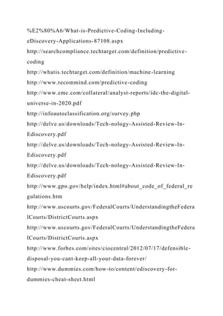 %E2%80%A6/What-is-Predictive-Coding-Including-
eDiscovery-Applications-87108.aspx
http://searchcompliance.techtarget.com/definition/predictive-
coding
http://whatis.techtarget.com/definition/machine-learning
http://www.recommind.com/predictive-coding
http://www.emc.com/collateral/analyst-reports/idc-the-digital-
universe-in-2020.pdf
http://infoautoclassification.org/survey.php
http://delve.us/downloads/Tech-nology-Assisted-Review-In-
Ediscovery.pdf
http://delve.us/downloads/Tech-nology-Assisted-Review-In-
Ediscovery.pdf
http://delve.us/downloads/Tech-nology-Assisted-Review-In-
Ediscovery.pdf
http://www.gpo.gov/help/index.html#about_code_of_federal_re
gulations.htm
http://www.uscourts.gov/FederalCourts/UnderstandingtheFedera
lCourts/DistrictCourts.aspx
http://www.uscourts.gov/FederalCourts/UnderstandingtheFedera
lCourts/DistrictCourts.aspx
http://www.forbes.com/sites/ciocentral/2012/07/17/defensible-
disposal-you-cant-keep-all-your-data-forever/
http://www.dummies.com/how-to/content/ediscovery-for-
dummies-cheat-sheet.html
 