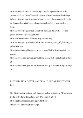 http://www.casebriefs.com/blog/law/civil-procedure/civil-
procedure-keyed-to-friedenthal/pretrial-devices-of-obtaining-
information-depositions-and-discovery-civil-procedure-keyed-
to-friedenthal-civil-procedure-law/zubulake-v-ubs-warburg-
llc/2/
http://www.emc.com/collateral/15-min-guide/h9781-15-min-
guide-ediscovery-eca-gde.pdf
http://infoautoclassification.org/survey.php
http://www.gpo.gov/help/index.html#about_code_of_federal_re
gulations.htm
http://searchcompliance.techtarget.com/definition/predictive-
coding
http://www.rimp.gov.ab.ca/publications/pdf/SchedulingGuide.p
df
http://www.rimp.gov.ab.ca/publications/pdf/SchedulingGuide.p
df
INFORMATION GOVERNANCE AND LEGAL FUNCTIONS
145
36. National Archives and Records Administration, “Electronic
Code of Federal Regulations,” October 2, 2012
http://ecfr.gpoaccess.gov/cgi/t/text/text-
idx?c=ecfr&tpl=%2Findex.tpl
 