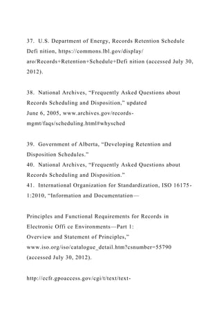 37. U.S. Department of Energy, Records Retention Schedule
Defi nition, https://commons.lbl.gov/display/
aro/Records+Retention+Schedule+Defi nition (accessed July 30,
2012).
38. National Archives, “Frequently Asked Questions about
Records Scheduling and Disposition,” updated
June 6, 2005, www.archives.gov/records-
mgmt/faqs/scheduling.html#whysched
39. Government of Alberta, “Developing Retention and
Disposition Schedules.”
40. National Archives, “Frequently Asked Questions about
Records Scheduling and Disposition.”
41. International Organization for Standardization, ISO 16175-
1:2010, “Information and Documentation—
Principles and Functional Requirements for Records in
Electronic Offi ce Environments—Part 1:
Overview and Statement of Principles,”
www.iso.org/iso/catalogue_detail.htm?csnumber=55790
(accessed July 30, 2012).
http://ecfr.gpoaccess.gov/cgi/t/text/text-
 