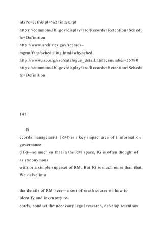 idx?c=ecfr&tpl=%2Findex.tpl
https://commons.lbl.gov/display/aro/Records+Retention+Schedu
le+Definition
http://www.archives.gov/records-
mgmt/faqs/scheduling.html#whysched
http://www.iso.org/iso/catalogue_detail.htm?csnumber=55790
https://commons.lbl.gov/display/aro/Records+Retention+Schedu
le+Definition
147
R
ecords management (RM) is a key impact area of t information
governance
(IG)—so much so that in the RM space, IG is often thought of
as synonymous
with or a simple superset of RM. But IG is much more than that.
We delve into
the details of RM here—a sort of crash course on how to
identify and inventory re-
cords, conduct the necessary legal research, develop retention
 