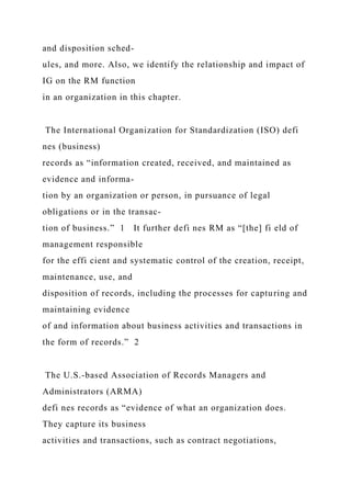 and disposition sched-
ules, and more. Also, we identify the relationship and impact of
IG on the RM function
in an organization in this chapter.
The International Organization for Standardization (ISO) defi
nes (business)
records as “information created, received, and maintained as
evidence and informa-
tion by an organization or person, in pursuance of legal
obligations or in the transac-
tion of business.” 1 It further defi nes RM as “[the] fi eld of
management responsible
for the effi cient and systematic control of the creation, receipt,
maintenance, use, and
disposition of records, including the processes for capturing and
maintaining evidence
of and information about business activities and transactions in
the form of records.” 2
The U.S.-based Association of Records Managers and
Administrators (ARMA)
defi nes records as “evidence of what an organization does.
They capture its business
activities and transactions, such as contract negotiations,
 