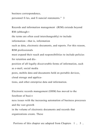 business correspondence,
personnel fi les, and fi nancial statements.” 3
Records and information management (RIM) extends beyond
RM (although t
the terms are often used interchangeably) to include
information—that is, information
such as data, electronic documents, and reports. For this reason,
RIM professionals
must expand their reach and responsibilities to include policies
for retention and dis-
position of all legally discoverable forms of information, such
as e-mail, social media
posts, mobile data and documents held on portable devices,
cloud storage and applica-
tions, and other enterprise data and information.
Electronic records management (ERM) has moved to the
forefront of busi-t
ness issues with the increasing automation of business processes
and the vast growth
in the volume of electronic documents and records that
organizations create. These
Portions of this chapter are adapted from Chapters 1 , 5 ,
 