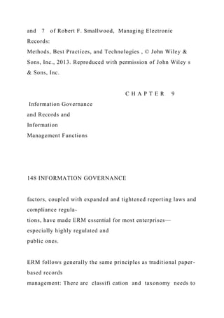 and 7 of Robert F. Smallwood, Managing Electronic
Records:
Methods, Best Practices, and Technologies , © John Wiley &
Sons, Inc., 2013. Reproduced with permission of John Wiley s
& Sons, Inc.
C H A P T E R 9
Information Governance
and Records and
Information
Management Functions
148 INFORMATION GOVERNANCE
factors, coupled with expanded and tightened reporting laws and
compliance regula-
tions, have made ERM essential for most enterprises—
especially highly regulated and
public ones.
ERM follows generally the same principles as traditional paper-
based records
management: There are classifi cation and taxonomy needs to
 