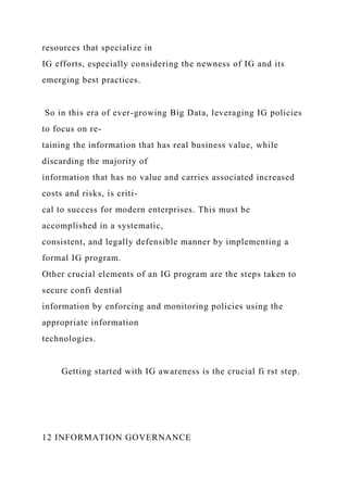 resources that specialize in
IG efforts, especially considering the newness of IG and its
emerging best practices.
So in this era of ever-growing Big Data, leveraging IG policies
to focus on re-
taining the information that has real business value, while
discarding the majority of
information that has no value and carries associated increased
costs and risks, is criti-
cal to success for modern enterprises. This must be
accomplished in a systematic,
consistent, and legally defensible manner by implementing a
formal IG program.
Other crucial elements of an IG program are the steps taken to
secure confi dential
information by enforcing and monitoring policies using the
appropriate information
technologies.
Getting started with IG awareness is the crucial fi rst step.
12 INFORMATION GOVERNANCE
 