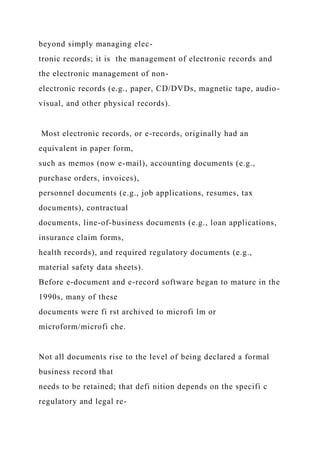 beyond simply managing elec-
tronic records; it is the management of electronic records and
the electronic management of non-
electronic records (e.g., paper, CD/DVDs, magnetic tape, audio-
visual, and other physical records).
Most electronic records, or e-records, originally had an
equivalent in paper form,
such as memos (now e-mail), accounting documents (e.g.,
purchase orders, invoices),
personnel documents (e.g., job applications, resumes, tax
documents), contractual
documents, line-of-business documents (e.g., loan applications,
insurance claim forms,
health records), and required regulatory documents (e.g.,
material safety data sheets).
Before e-document and e-record software began to mature in the
1990s, many of these
documents were fi rst archived to microfi lm or
microform/microfi che.
Not all documents rise to the level of being declared a formal
business record that
needs to be retained; that defi nition depends on the specifi c
regulatory and legal re-
 