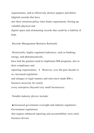 requirements, and to effectively destroy (paper) and delete
(digital) records that have
met their retention policy time frame requirement, freeing up
valuable physical and
digital space and eliminating records that could be a liability if
kept.
Records Management Business Rationale
Historically, highly regulated industries, such as banking,
energy, and pharmaceuticals,
have had the greatest need to implement RM programs, due to
their compliance and
reporting requirements. 4 However, over the past decade or
so, increased regulation
and changes to legal statutes and rules have made RM a
business necessity for nearly
every enterprise (beyond very small businesses).
Notable industry drivers include:
■ Increased government oversight and industry regulation.
Government regulations
that require enhanced reporting and accountability were early
business drivers
 