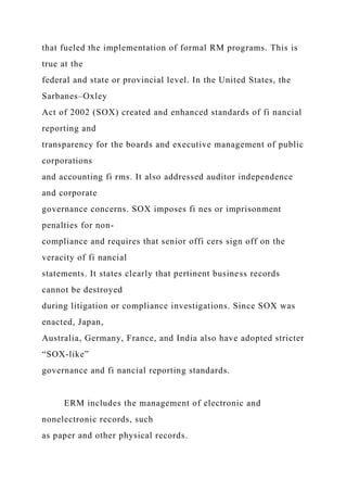 that fueled the implementation of formal RM programs. This is
true at the
federal and state or provincial level. In the United States, the
Sarbanes–Oxley
Act of 2002 (SOX) created and enhanced standards of fi nancial
reporting and
transparency for the boards and executive management of public
corporations
and accounting fi rms. It also addressed auditor independence
and corporate
governance concerns. SOX imposes fi nes or imprisonment
penalties for non-
compliance and requires that senior offi cers sign off on the
veracity of fi nancial
statements. It states clearly that pertinent business records
cannot be destroyed
during litigation or compliance investigations. Since SOX was
enacted, Japan,
Australia, Germany, France, and India also have adopted stricter
“SOX-like”
governance and fi nancial reporting standards.
ERM includes the management of electronic and
nonelectronic records, such
as paper and other physical records.
 