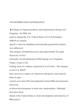 150 INFORMATION GOVERNANCE
■ Changes in legal procedures and requirements during civil
litigation. In 2006, the
need to amend the U.S. Federal Rules of Civil Procedure
(FRCP) to contain
specifi c rules for handling electronically generated evidence
was addressed.
The changes included processes and requirements for legal
discovery of elec-
tronically stored information (ESI) during civil litigation.
Today, e-mail is the
leading form of evidence requested in civil trials. The changes
to the U.S. FRCP
had a pervasive impact on American enterprises and required
them to gain
control over their ESI and implement formal RM and electronic
discovery
(e-discovery) programs to meet new requirements. Although
they have been
ahead of the United States in their development and maturity of
RM practic-
 