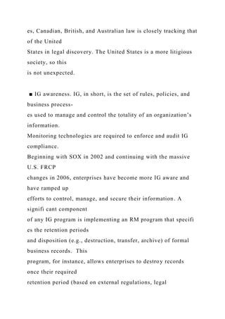 es, Canadian, British, and Australian law is closely tracking that
of the United
States in legal discovery. The United States is a more litigious
society, so this
is not unexpected.
■ IG awareness. IG, in short, is the set of rules, policies, and
business process-
es used to manage and control the totality of an organization’s
information.
Monitoring technologies are required to enforce and audit IG
compliance.
Beginning with SOX in 2002 and continuing with the massive
U.S. FRCP
changes in 2006, enterprises have become more IG aware and
have ramped up
efforts to control, manage, and secure their information. A
signifi cant component
of any IG program is implementing an RM program that specifi
es the retention periods
and disposition (e.g., destruction, transfer, archive) of formal
business records. This
program, for instance, allows enterprises to destroy records
once their required
retention period (based on external regulations, legal
 