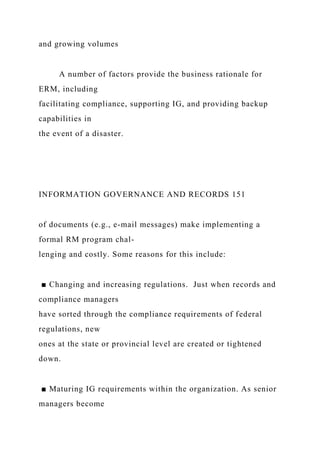 and growing volumes
A number of factors provide the business rationale for
ERM, including
facilitating compliance, supporting IG, and providing backup
capabilities in
the event of a disaster.
INFORMATION GOVERNANCE AND RECORDS 151
of documents (e.g., e-mail messages) make implementing a
formal RM program chal-
lenging and costly. Some reasons for this include:
■ Changing and increasing regulations. Just when records and
compliance managers
have sorted through the compliance requirements of federal
regulations, new
ones at the state or provincial level are created or tightened
down.
■ Maturing IG requirements within the organization. As senior
managers become
 