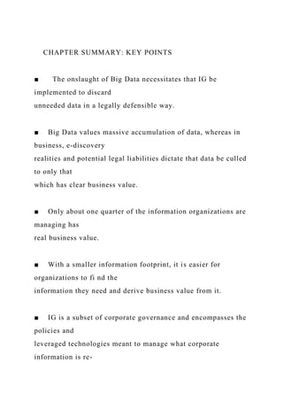CHAPTER SUMMARY: KEY POINTS
■ The onslaught of Big Data necessitates that IG be
implemented to discard
unneeded data in a legally defensible way.
■ Big Data values massive accumulation of data, whereas in
business, e-discovery
realities and potential legal liabilities dictate that data be culled
to only that
which has clear business value.
■ Only about one quarter of the information organizations are
managing has
real business value.
■ With a smaller information footprint, it is easier for
organizations to fi nd the
information they need and derive business value from it.
■ IG is a subset of corporate governance and encompasses the
policies and
leveraged technologies meant to manage what corporate
information is re-
 