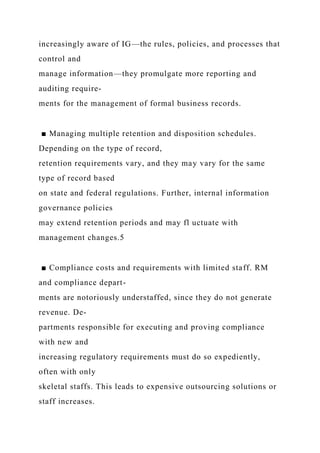 increasingly aware of IG—the rules, policies, and processes that
control and
manage information—they promulgate more reporting and
auditing require-
ments for the management of formal business records.
■ Managing multiple retention and disposition schedules.
Depending on the type of record,
retention requirements vary, and they may vary for the same
type of record based
on state and federal regulations. Further, internal information
governance policies
may extend retention periods and may fl uctuate with
management changes.5
■ Compliance costs and requirements with limited staff. RM
and compliance depart-
ments are notoriously understaffed, since they do not generate
revenue. De-
partments responsible for executing and proving compliance
with new and
increasing regulatory requirements must do so expediently,
often with only
skeletal staffs. This leads to expensive outsourcing solutions or
staff increases.
 
