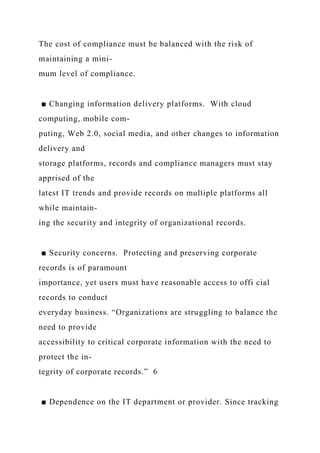 The cost of compliance must be balanced with the risk of
maintaining a mini-
mum level of compliance.
■ Changing information delivery platforms. With cloud
computing, mobile com-
puting, Web 2.0, social media, and other changes to information
delivery and
storage platforms, records and compliance managers must stay
apprised of the
latest IT trends and provide records on multiple platforms all
while maintain-
ing the security and integrity of organizational records.
■ Security concerns. Protecting and preserving corporate
records is of paramount
importance, yet users must have reasonable access to offi cial
records to conduct
everyday business. “Organizations are struggling to balance the
need to provide
accessibility to critical corporate information with the need to
protect the in-
tegrity of corporate records.” 6
■ Dependence on the IT department or provider. Since tracking
 