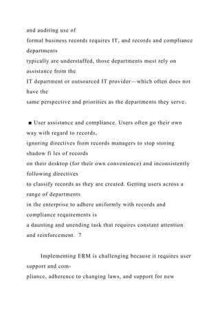 and auditing use of
formal business records requires IT, and records and compliance
departments
typically are understaffed, those departments must rely on
assistance from the
IT department or outsourced IT provider—which often does not
have the
same perspective and priorities as the departments they serve.
■ User assistance and compliance. Users often go their own
way with regard to records,
ignoring directives from records managers to stop storing
shadow fi les of records
on their desktop (for their own convenience) and inconsistently
following directives
to classify records as they are created. Getting users across a
range of departments
in the enterprise to adhere uniformly with records and
compliance requirements is
a daunting and unending task that requires constant attention
and reinforcement. 7
Implementing ERM is challenging because it requires user
support and com-
pliance, adherence to changing laws, and support for new
 