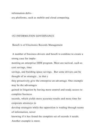 information deliv-
ery platforms, such as mobile and cloud computing.
152 INFORMATION GOVERNANCE
Benefi ts of Electronic Records Management
A number of business drivers and benefi ts combine to create a
strong case for imple-
menting an enterprise ERM program. Most are tactical, such as
cost savings, time
savings, and building space savings. But some drivers can be
thought of as strategic , in that c
they proactively give the enterprise an advantage. One example
may be the advantages
gained in litigation by having more control and ready access to
complete business
records, which yields more accurate results and more time for
corporate attorneys to
develop strategies while the opposition is wading through reams
of information, never
knowing if it has found the complete set of records it needs.
Another example is more
 