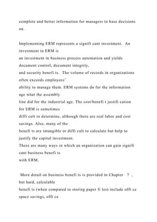 complete and better information for managers to base decisions
on.
Implementing ERM represents a signifi cant investment. An
investment in ERM is
an investment in business process automation and yields
document control, document integrity,
and security benefi ts. The volume of records in organizations
often exceeds employees’
ability to manage them. ERM systems do for the information
age what the assembly
line did for the industrial age. The cost/benefi t justifi cation
for ERM is sometimes
diffi cult to determine, although there are real labor and cost
savings. Also, many of the
benefi ts are intangible or diffi cult to calculate but help to
justify the capital investment.
There are many ways in which an organization can gain signifi
cant business benefi ts
with ERM.
More detail on business benefi ts is provided in Chapter 7 ,
but hard, calculable
benefi ts (when compared to storing paper fi les) include offi ce
space savings, offi ce
 
