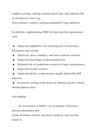supplies savings, cutting wasted search time, and reduced offi
ce automation costs (e.g.,
fewer printers, copiers, cutting automated fi ling cabinets).
In addition, implementing ERM will provide the organization
with:
■ Improved capabilities for enforcing IG over business
documents and records
■ Improved, more complete, and more accurate searches
■ Improved knowledge worker productivity
■ Reduced risk of compliance actions or legal consequences
■ Improved records security
■ Improved ability to demonstrate legally defensible RM
practices
■ Increased working confi dence in making searches, which
should improve deci-
sion making
An investment in ERM is an investment in business
process automation and
yields document control, document integrity, and security
benefi ts.
 