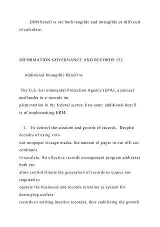 ERM benefi ts are both tangible and intangible or diffi cult
to calculate.
INFORMATION GOVERNANCE AND RECORDS 153
Additional Intangible Benefi ts
The U.S. Environmental Protection Agency (EPA), a pioneer
and leader in e-records im-
plementation in the federal sector, lists some additional benefi
ts of implementing ERM:
1. To control the creation and growth of records. Despite
decades of using vari-
ous nonpaper storage media, the amount of paper in our offi ces
continues
to escalate. An effective records management program addresses
both cre-
ation control (limits the generation of records or copies not
required to
operate the business) and records retention (a system for
destroying useless
records or retiring inactive records), thus stabilizing the growth
 