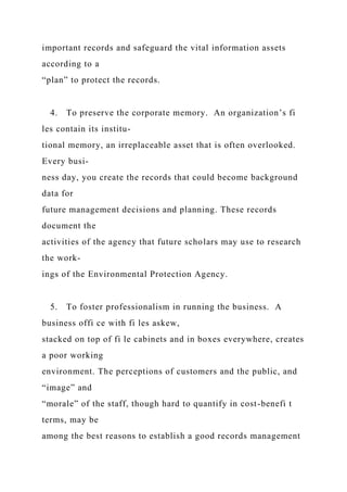 important records and safeguard the vital information assets
according to a
“plan” to protect the records.
4. To preserve the corporate memory. An organization’s fi
les contain its institu-
tional memory, an irreplaceable asset that is often overlooked.
Every busi-
ness day, you create the records that could become background
data for
future management decisions and planning. These records
document the
activities of the agency that future scholars may use to research
the work-
ings of the Environmental Protection Agency.
5. To foster professionalism in running the business. A
business offi ce with fi les askew,
stacked on top of fi le cabinets and in boxes everywhere, creates
a poor working
environment. The perceptions of customers and the public, and
“image” and
“morale” of the staff, though hard to quantify in cost-benefi t
terms, may be
among the best reasons to establish a good records management
 